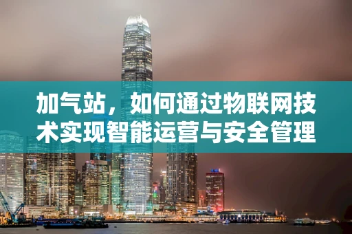 加气站，如何通过物联网技术实现智能运营与安全管理？
