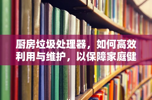 厨房垃圾处理器，如何高效利用与维护，以保障家庭健康与环保？