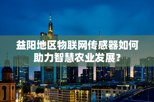 益阳地区物联网传感器如何助力智慧农业发展？