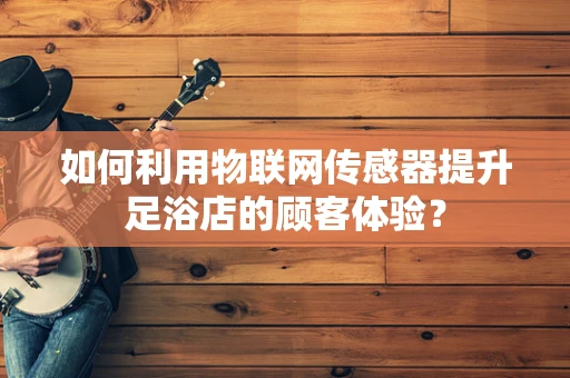 如何利用物联网传感器提升足浴店的顾客体验？