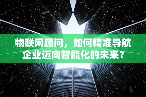 物联网顾问，如何精准导航企业迈向智能化的未来？
