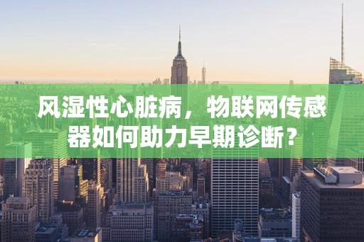 风湿性心脏病，物联网传感器如何助力早期诊断？