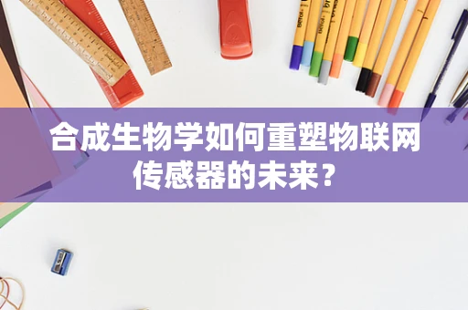 合成生物学如何重塑物联网传感器的未来？