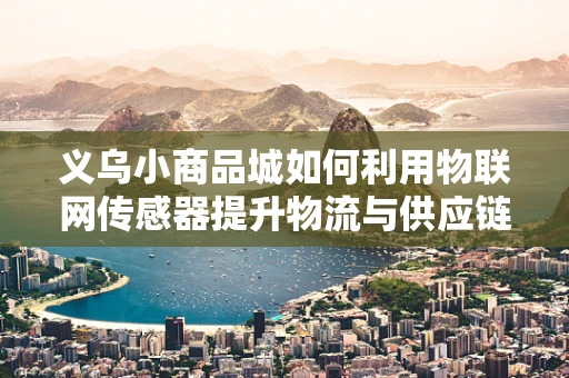 义乌小商品城如何利用物联网传感器提升物流与供应链效率？