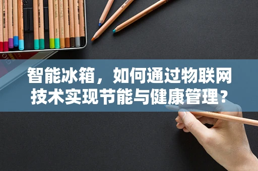 智能冰箱，如何通过物联网技术实现节能与健康管理？