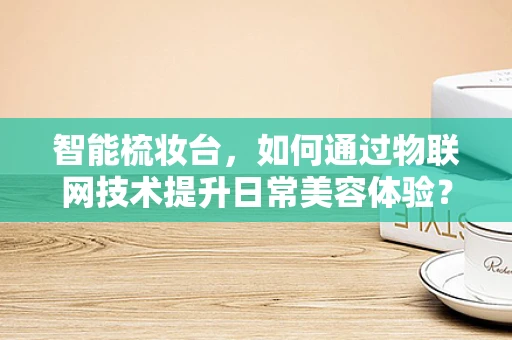 智能梳妆台，如何通过物联网技术提升日常美容体验？