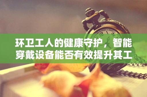 环卫工人的健康守护，智能穿戴设备能否有效提升其工作环境安全？