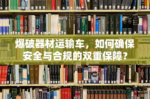爆破器材运输车，如何确保安全与合规的双重保障？