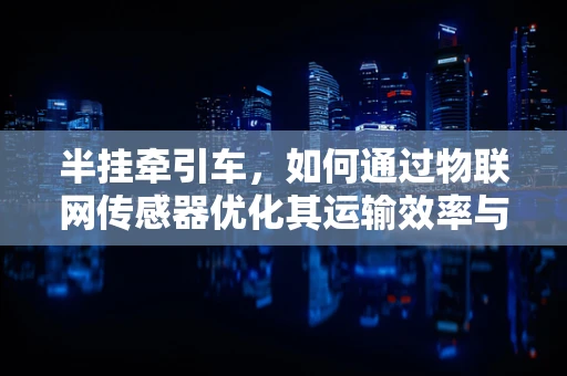 半挂牵引车，如何通过物联网传感器优化其运输效率与安全？
