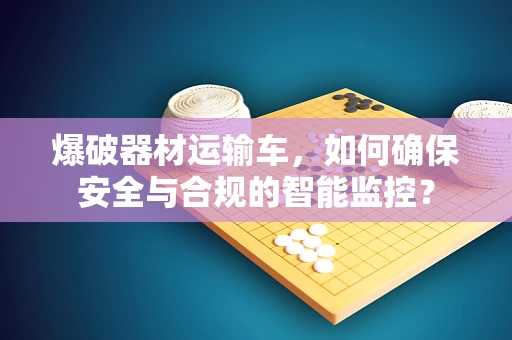 爆破器材运输车，如何确保安全与合规的智能监控？