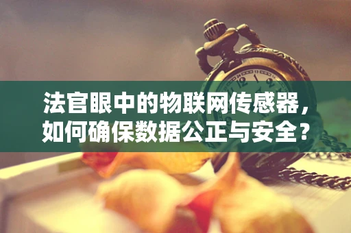 法官眼中的物联网传感器，如何确保数据公正与安全？