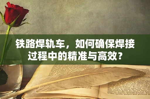 铁路焊轨车，如何确保焊接过程中的精准与高效？