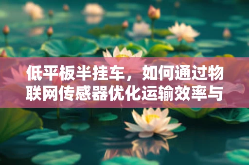 低平板半挂车，如何通过物联网传感器优化运输效率与安全？