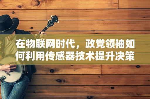 在物联网时代，政党领袖如何利用传感器技术提升决策的精准性？