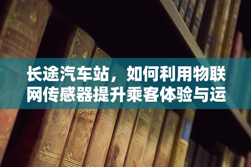 长途汽车站，如何利用物联网传感器提升乘客体验与运营效率？