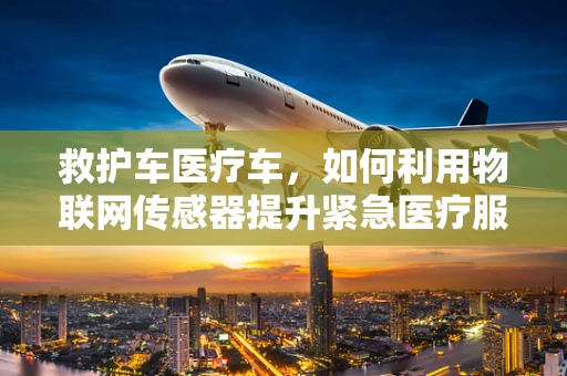 救护车医疗车，如何利用物联网传感器提升紧急医疗服务效率？