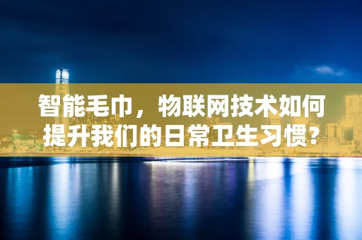 智能毛巾，物联网技术如何提升我们的日常卫生习惯？