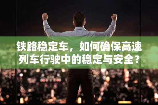 铁路稳定车，如何确保高速列车行驶中的稳定与安全？