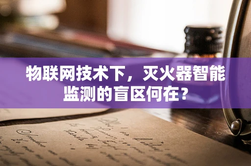 物联网技术下，灭火器智能监测的盲区何在？
