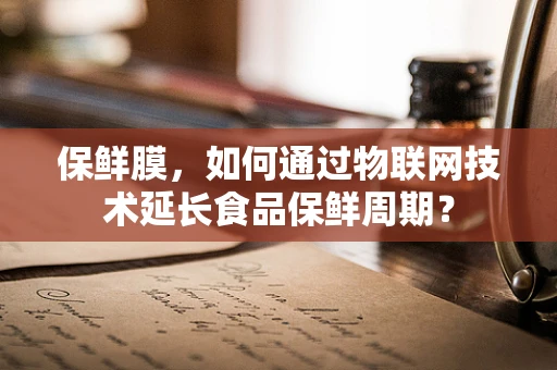 保鲜膜，如何通过物联网技术延长食品保鲜周期？