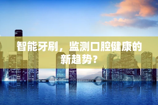 智能牙刷，监测口腔健康的新趋势？
