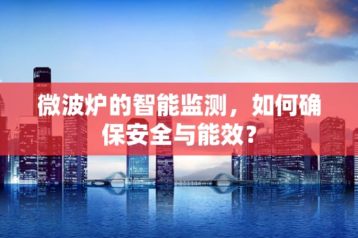 微波炉的智能监测，如何确保安全与能效？