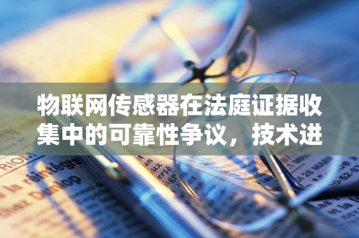 物联网传感器在法庭证据收集中的可靠性争议，技术进步与法律信任的平衡？