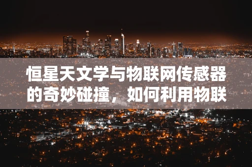 恒星天文学与物联网传感器的奇妙碰撞，如何利用物联网技术提升天文观测精度？