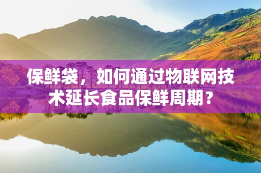 保鲜袋，如何通过物联网技术延长食品保鲜周期？