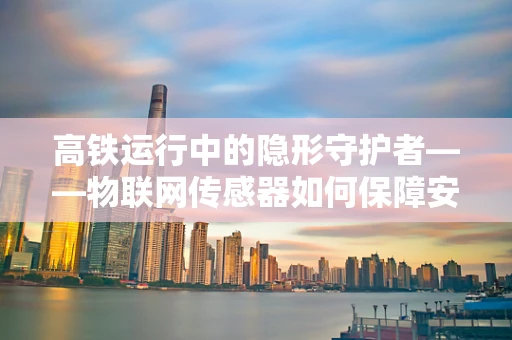高铁运行中的隐形守护者——物联网传感器如何保障安全？