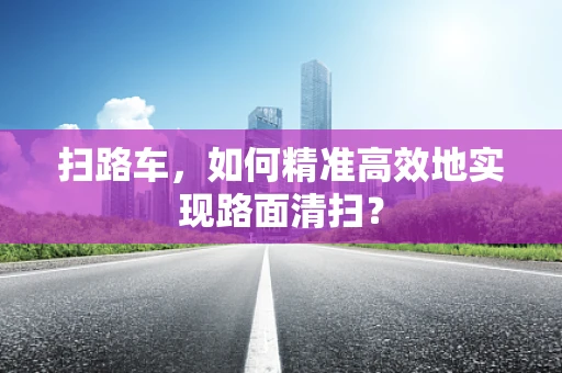 扫路车，如何精准高效地实现路面清扫？