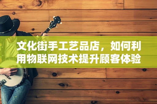 文化街手工艺品店，如何利用物联网技术提升顾客体验？