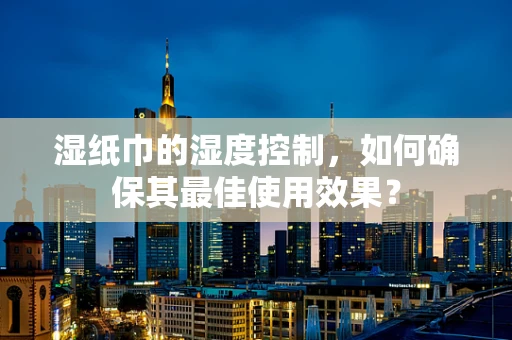 湿纸巾的湿度控制，如何确保其最佳使用效果？