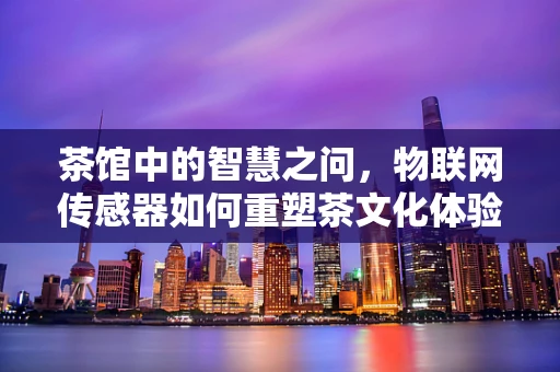 茶馆中的智慧之问，物联网传感器如何重塑茶文化体验？