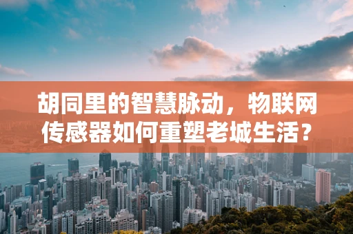 胡同里的智慧脉动，物联网传感器如何重塑老城生活？