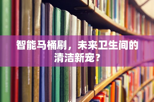 智能马桶刷，未来卫生间的清洁新宠？