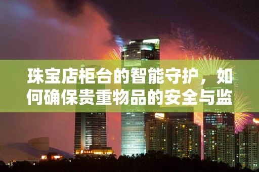 珠宝店柜台的智能守护，如何确保贵重物品的安全与监控？