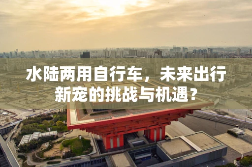 水陆两用自行车，未来出行新宠的挑战与机遇？