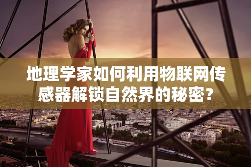 地理学家如何利用物联网传感器解锁自然界的秘密？