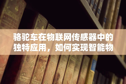 骆驼车在物联网传感器中的独特应用，如何实现智能物流的沙漠奇迹？