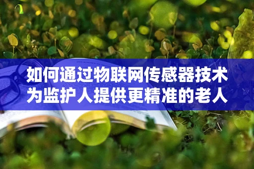 如何通过物联网传感器技术为监护人提供更精准的老人/儿童健康监护？