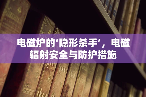 电磁炉的‘隐形杀手’，电磁辐射安全与防护措施