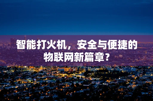 智能打火机，安全与便捷的物联网新篇章？