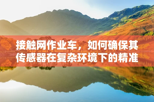 接触网作业车，如何确保其传感器在复杂环境下的精准与稳定？