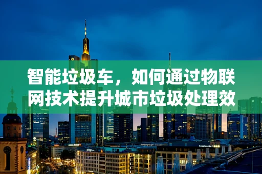 智能垃圾车，如何通过物联网技术提升城市垃圾处理效率？
