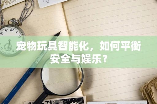 宠物玩具智能化，如何平衡安全与娱乐？