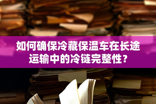 如何确保冷藏保温车在长途运输中的冷链完整性？