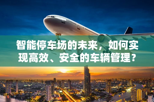智能停车场的未来，如何实现高效、安全的车辆管理？