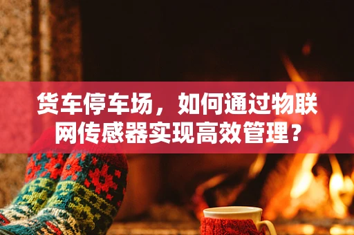 货车停车场，如何通过物联网传感器实现高效管理？