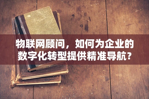 物联网顾问，如何为企业的数字化转型提供精准导航？